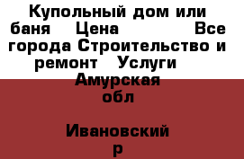 Купольный дом или баня  › Цена ­ 68 000 - Все города Строительство и ремонт » Услуги   . Амурская обл.,Ивановский р-н